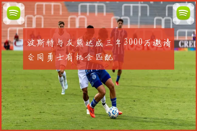 波斯特与灰熊达成三年3000万邀请合同勇士有机会匹配