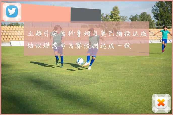 土超升班马科鲁姆与奥巴梅扬达成协议现需与马赛谈判达成一致
