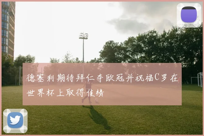 德塞利期待拜仁夺欧冠并祝福C罗在世界杯上取得佳绩