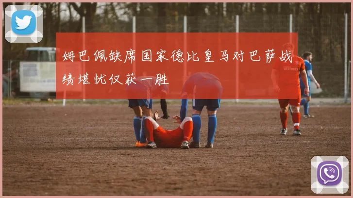 姆巴佩缺席国家德比皇马对巴萨战绩堪忧仅获一胜
