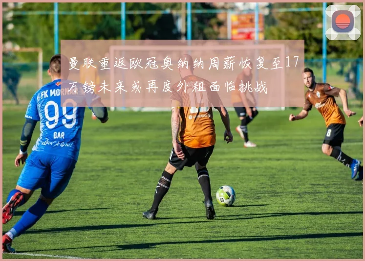 曼联重返欧冠奥纳纳周薪恢复至17万镑未来或再度外租面临挑战