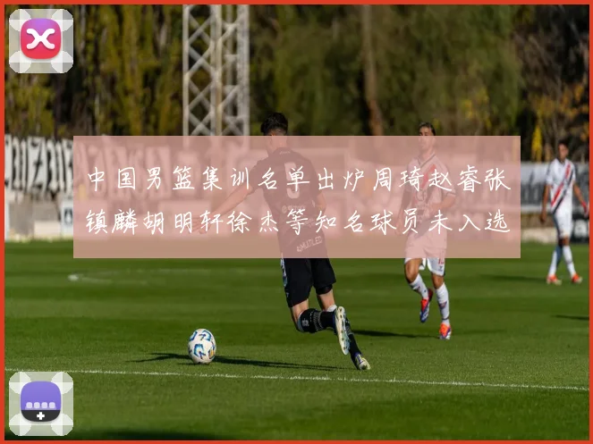 中国男篮集训名单出炉周琦赵睿张镇麟胡明轩徐杰等知名球员未入选