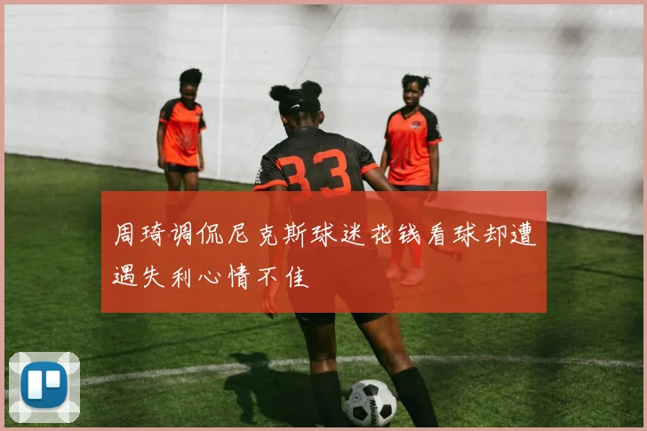 周琦调侃尼克斯球迷花钱看球却遭遇失利心情不佳