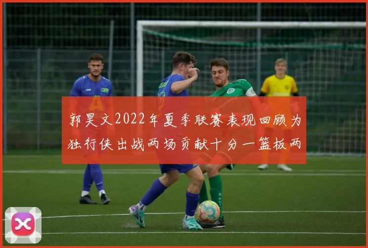 郭昊文2022年夏季联赛表现回顾为独行侠出战两场贡献十分一篮板两助攻