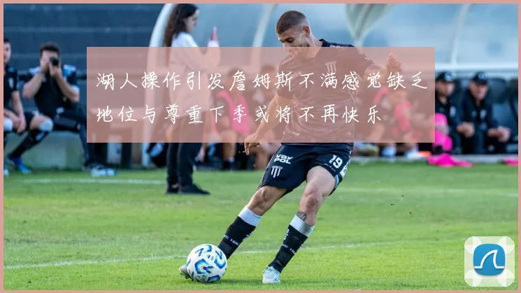 湖人操作引发詹姆斯不满感觉缺乏地位与尊重下季或将不再快乐