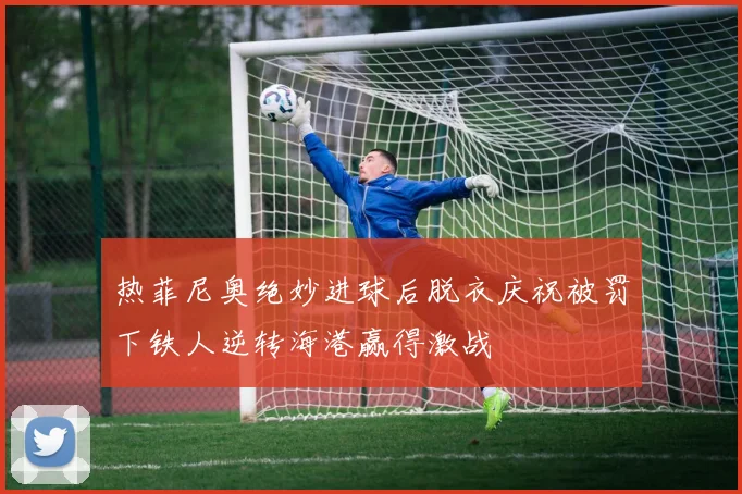 热菲尼奥绝妙进球后脱衣庆祝被罚下铁人逆转海港赢得激战