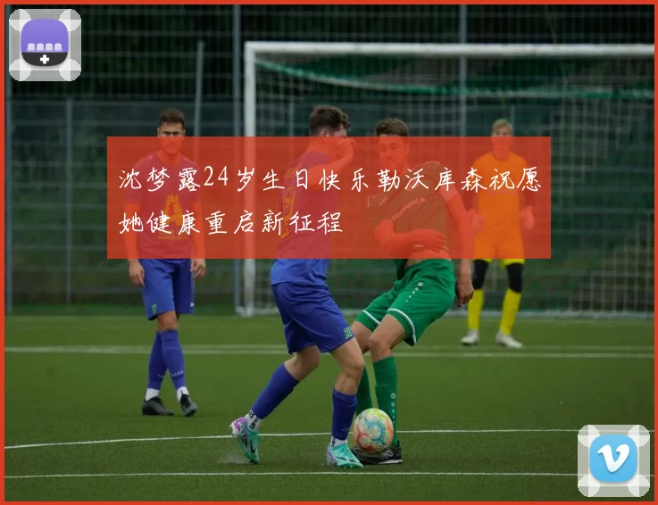 沈梦露24岁生日快乐勒沃库森祝愿她健康重启新征程