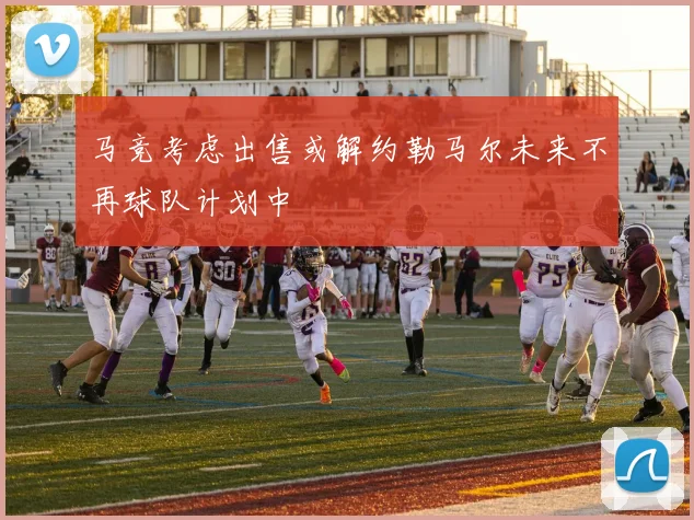 马竞考虑出售或解约勒马尔未来不再球队计划中