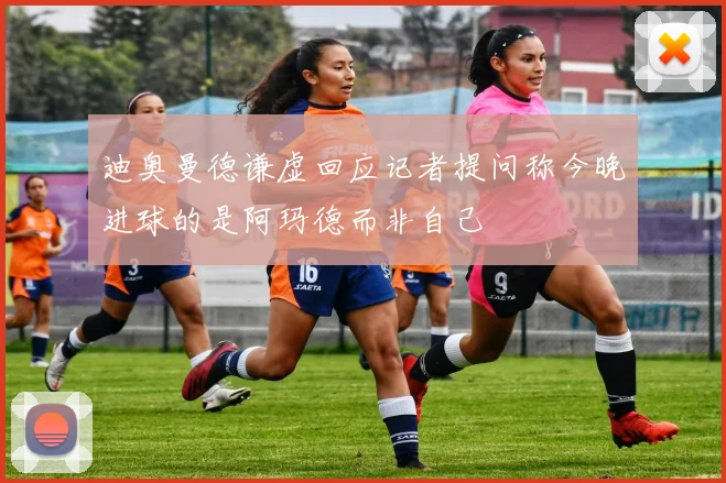 迪奥曼德谦虚回应记者提问称今晚进球的是阿玛德而非自己
