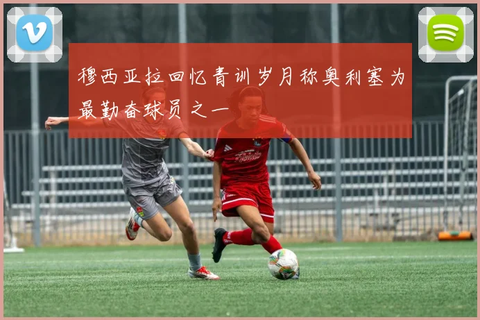 穆西亚拉回忆青训岁月称奥利塞为最勤奋球员之一