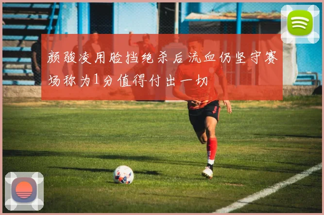 颜骏凌用脸挡绝杀后流血仍坚守赛场称为1分值得付出一切